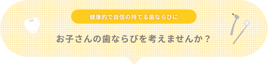 健康的で自信の持てる歯ならびに お子さんの歯ならびを考えませんか？